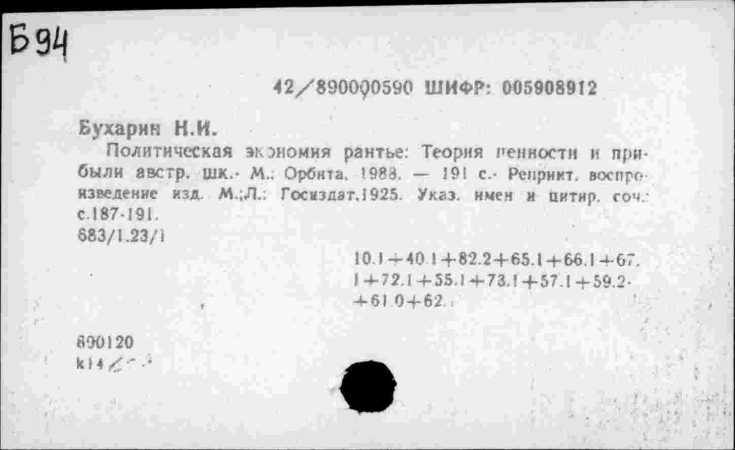 ﻿Б 94
42/890000590 ШИФР: 005908912
Бухарин Н.И.
Политическая экономия рантье: Теория 1'енности и при были австр. шк_. м„ Орбита. 1988. - 191 с.- Репринт, воспроизведение изд. М.;Л.: Госиздат. 1925. Указ, имен и цитир соч-С.187-191.
683/1.23/1
10.1-40 1+82.2+65.1+66.1+67.
1+72.1+55.1+73.1+57,1+59 2-
,	4-610 + 62.,
890120
к 14 X '	—